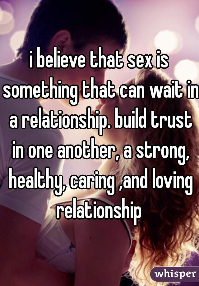 i believe that sex is something that can wait in a relationship. build trust in one another, a strong, healthy, caring ,and loving relationship 