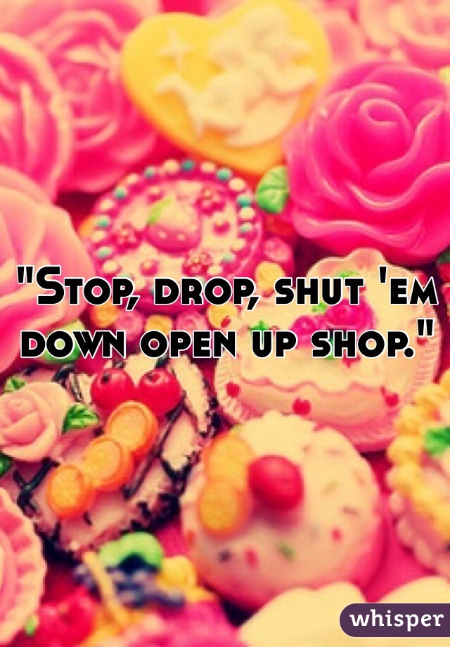 "Stop, drop, shut 'em down open up shop."