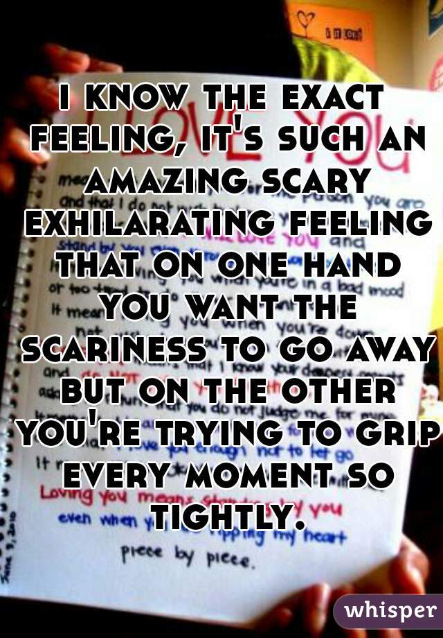i know the exact feeling, it's such an amazing scary exhilarating feeling that on one hand you want the scariness to go away but on the other you're trying to grip every moment so tightly.