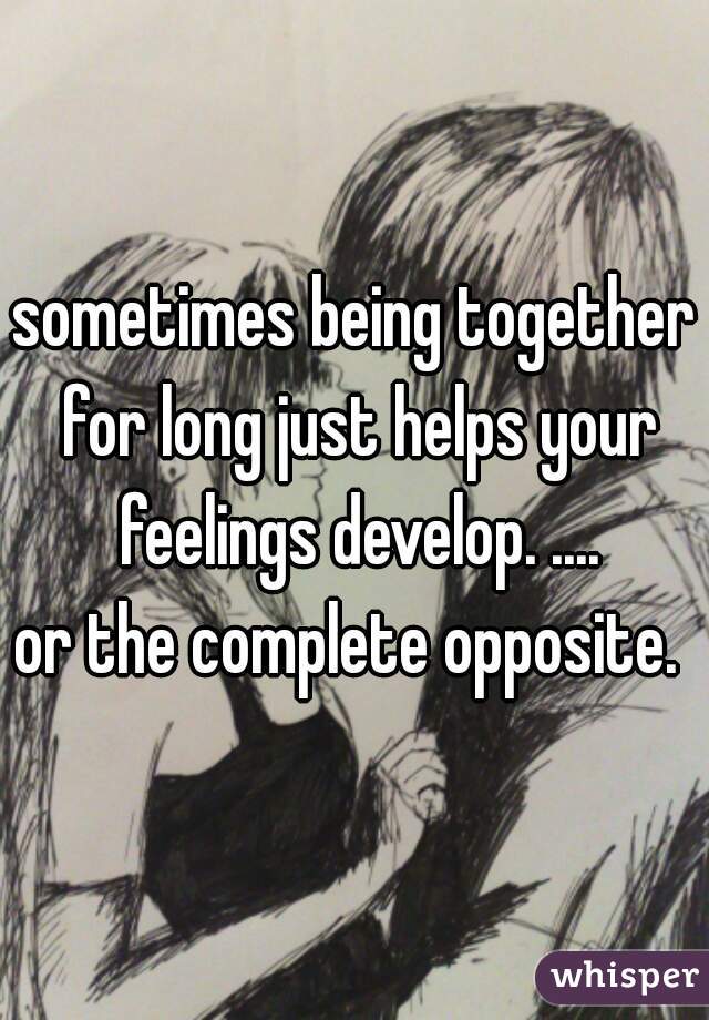 sometimes being together for long just helps your feelings develop. ....
or the complete opposite. 