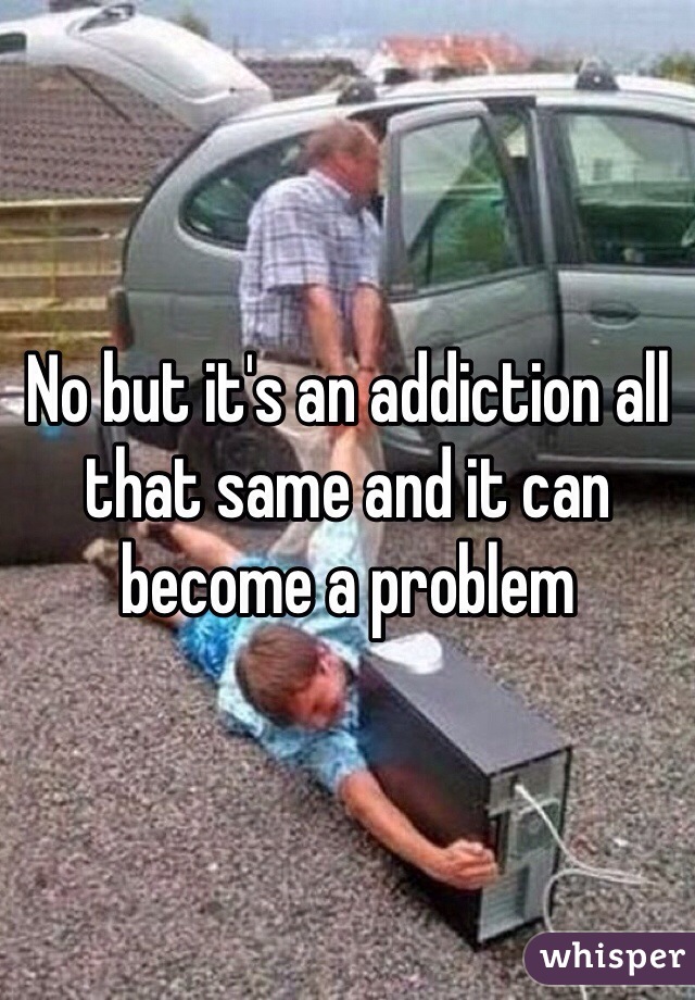 No but it's an addiction all that same and it can become a problem 