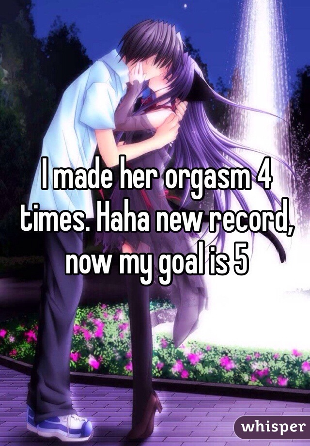 I made her orgasm 4 times. Haha new record, now my goal is 5