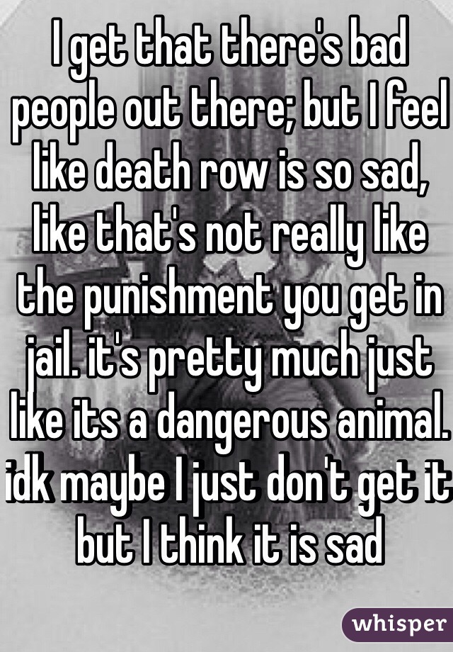 I get that there's bad people out there; but I feel like death row is so sad, like that's not really like the punishment you get in jail. it's pretty much just like its a dangerous animal. idk maybe I just don't get it but I think it is sad
