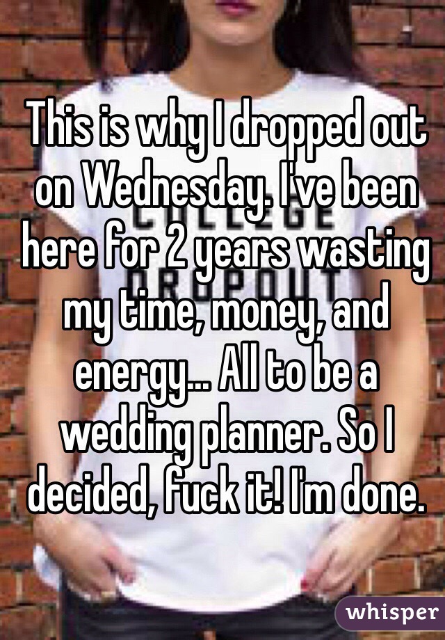 This is why I dropped out on Wednesday. I've been here for 2 years wasting my time, money, and energy... All to be a wedding planner. So I decided, fuck it! I'm done.