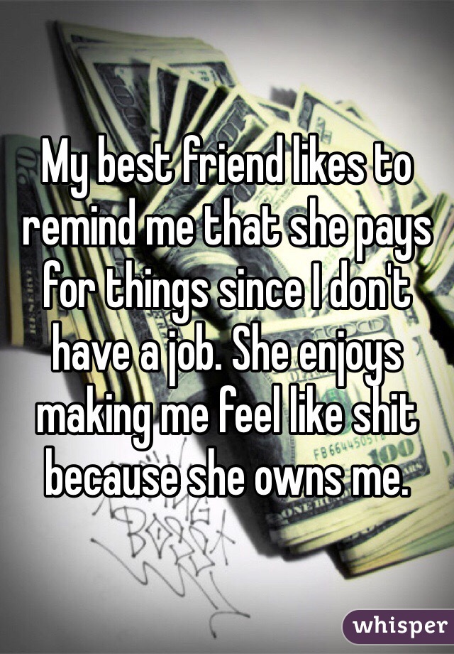 My best friend likes to remind me that she pays for things since I don't have a job. She enjoys making me feel like shit because she owns me. 
