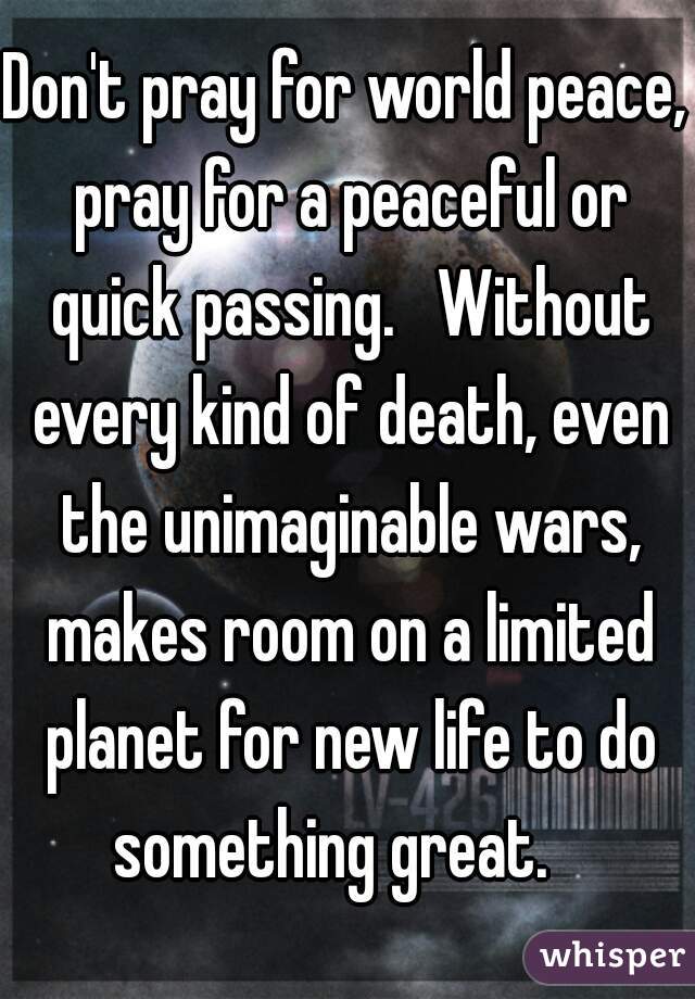 Don't pray for world peace, pray for a peaceful or quick passing.   Without every kind of death, even the unimaginable wars, makes room on a limited planet for new life to do something great.   