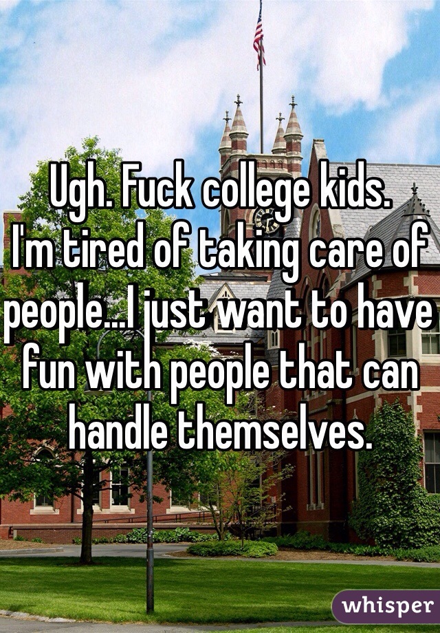 Ugh. Fuck college kids. 
I'm tired of taking care of people...I just want to have fun with people that can handle themselves.