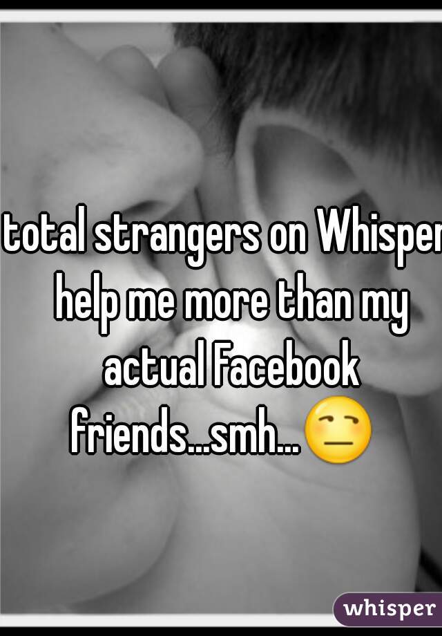 total strangers on Whisper help me more than my actual Facebook friends...smh...😒   