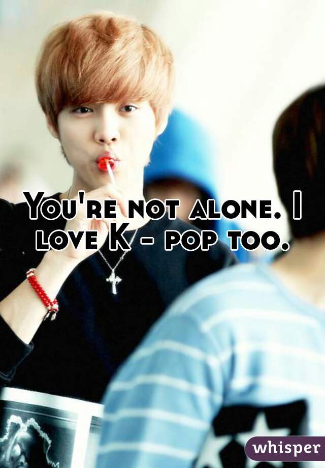 You're not alone. I love K - pop too. 