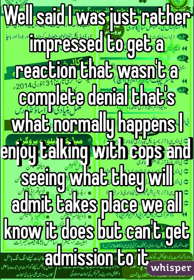 Well said I was just rather impressed to get a reaction that wasn't a complete denial that's what normally happens I enjoy talking with cops and seeing what they will admit takes place we all know it does but can't get admission to it