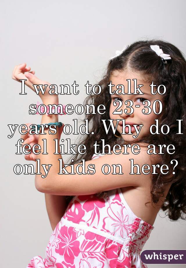 I want to talk to someone 23-30 years old. Why do I feel like there are only kids on here?