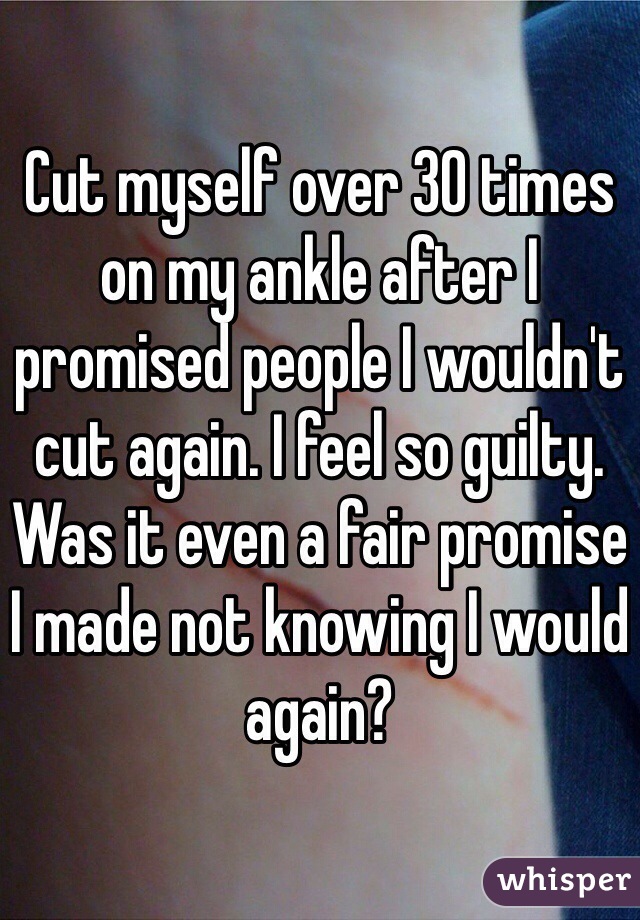 Cut myself over 30 times on my ankle after I promised people I wouldn't cut again. I feel so guilty. Was it even a fair promise I made not knowing I would again?