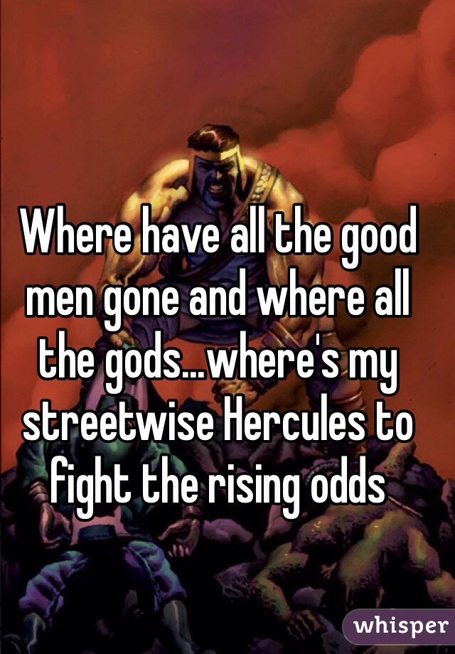 Where have all the good men gone and where all the gods...where's my streetwise Hercules to fight the rising odds