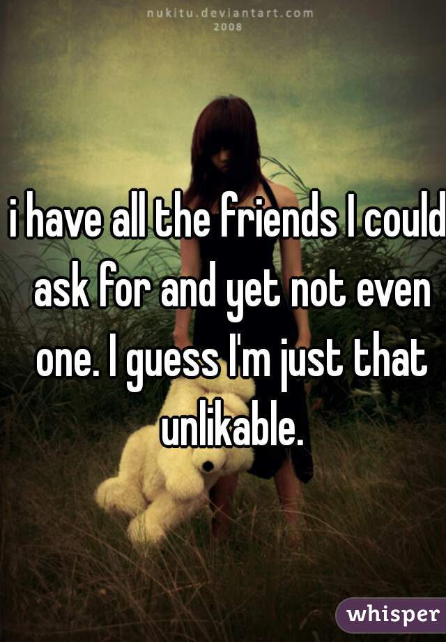 i have all the friends I could ask for and yet not even one. I guess I'm just that unlikable.