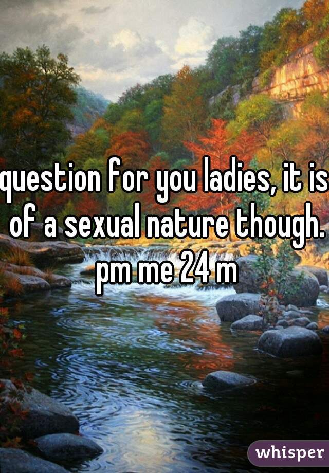 question for you ladies, it is of a sexual nature though. pm me 24 m