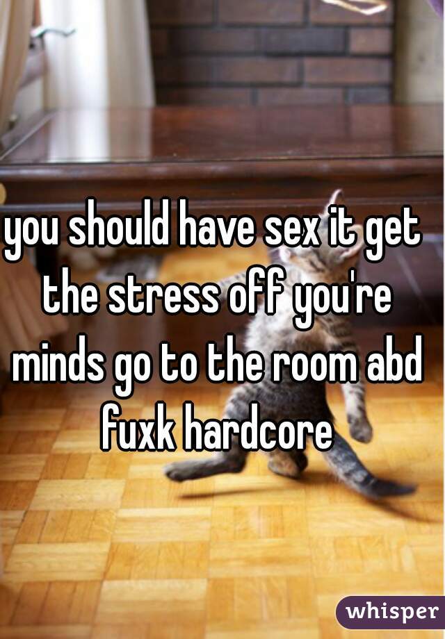you should have sex it get the stress off you're minds go to the room abd fuxk hardcore