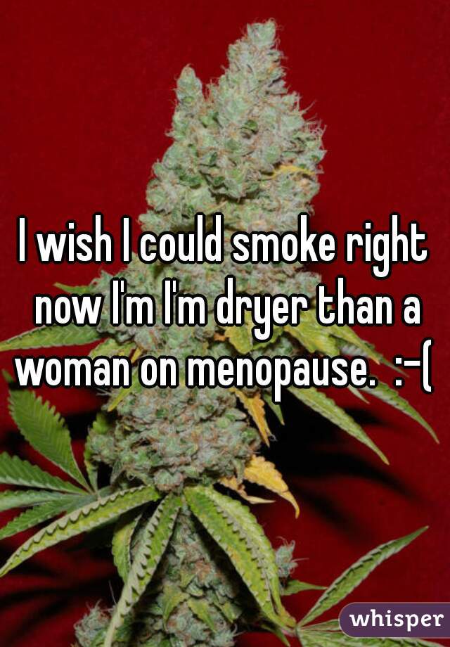 I wish I could smoke right now I'm I'm dryer than a woman on menopause.  :-( 