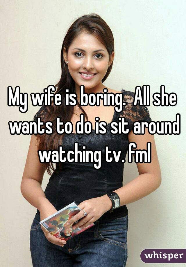 My wife is boring.  All she wants to do is sit around watching tv. fml