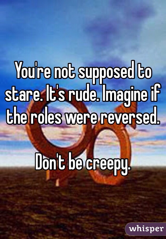You're not supposed to stare. It's rude. Imagine if the roles were reversed. 

Don't be creepy. 