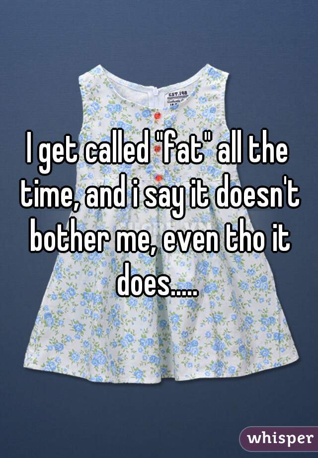 I get called "fat" all the time, and i say it doesn't bother me, even tho it does..... 