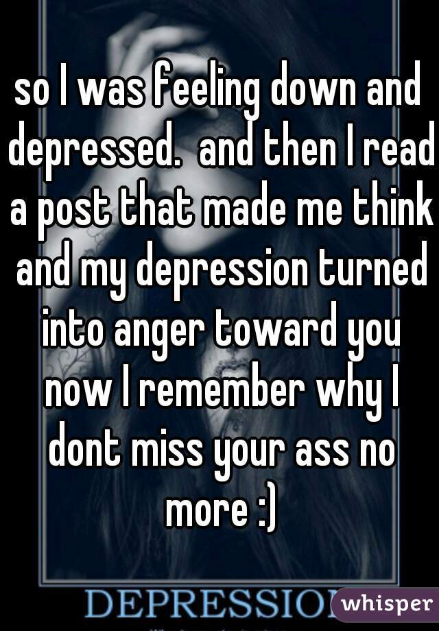 so I was feeling down and depressed.  and then I read a post that made me think and my depression turned into anger toward you now I remember why I dont miss your ass no more :)