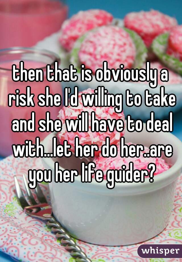 then that is obviously a risk she I'd willing to take and she will have to deal with...let her do her..are you her life guider?