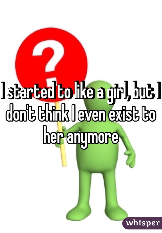 I started to like a girl, but I don't think I even exist to her anymore 