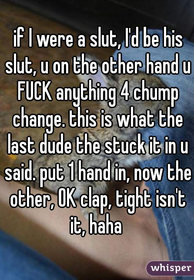  if I were a slut, I'd be his slut, u on the other hand u FUCK anything 4 chump change. this is what the last dude the stuck it in u said. put 1 hand in, now the other, OK clap, tight isn't it, haha 