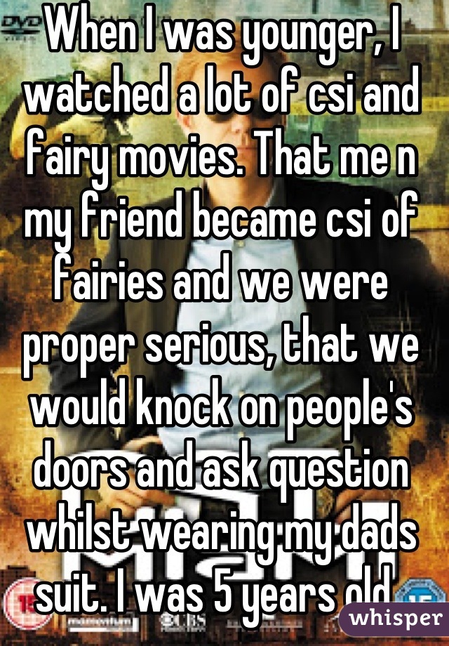When I was younger, I watched a lot of csi and fairy movies. That me n my friend became csi of fairies and we were proper serious, that we would knock on people's doors and ask question whilst wearing my dads suit. I was 5 years old. 