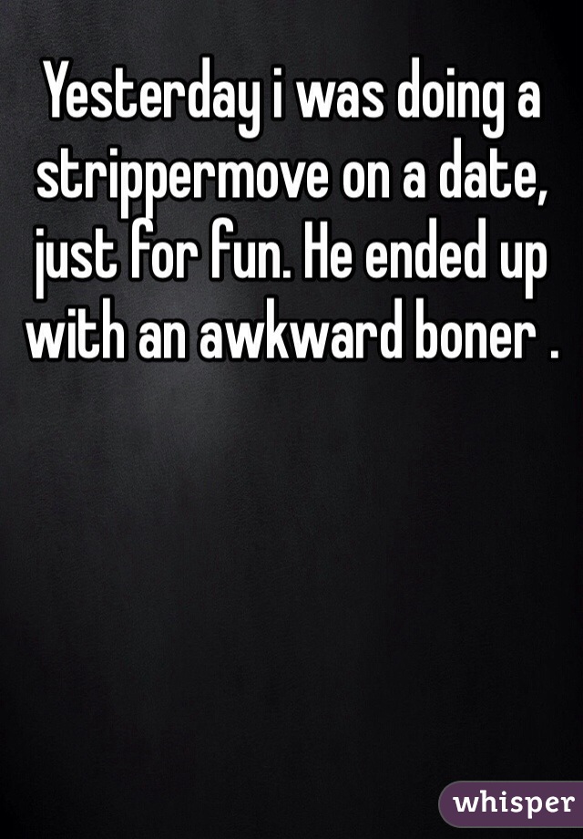 Yesterday i was doing a strippermove on a date, just for fun. He ended up with an awkward boner .