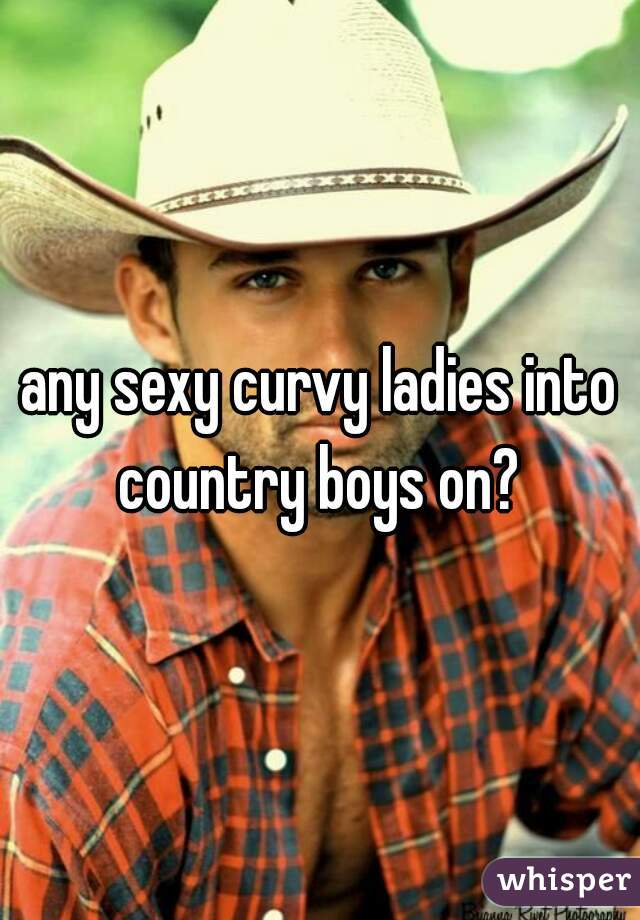 any sexy curvy ladies into country boys on? 