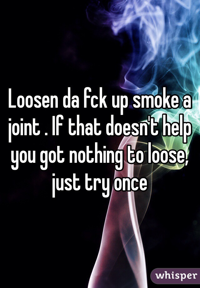 Loosen da fck up smoke a joint . If that doesn't help you got nothing to loose, just try once