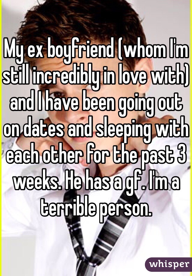 My ex boyfriend (whom I'm still incredibly in love with) and I have been going out on dates and sleeping with each other for the past 3 weeks. He has a gf. I'm a terrible person. 