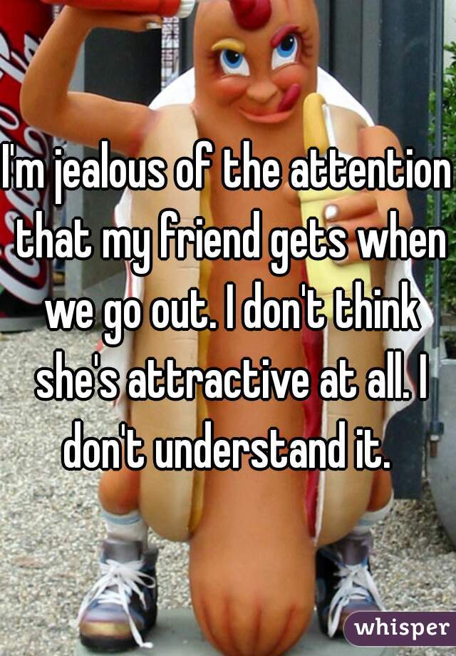 I'm jealous of the attention that my friend gets when we go out. I don't think she's attractive at all. I don't understand it. 