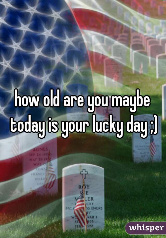 how old are you maybe today is your lucky day ;)
