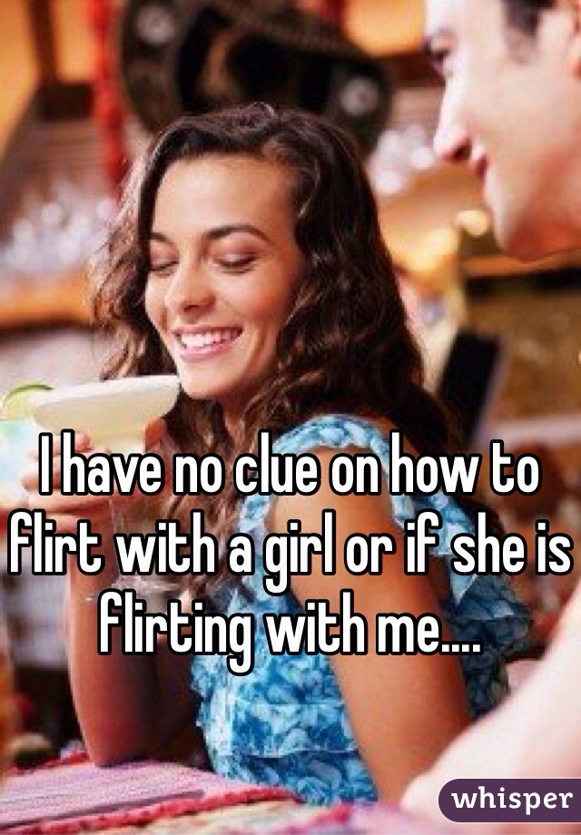 I have no clue on how to flirt with a girl or if she is flirting with me....