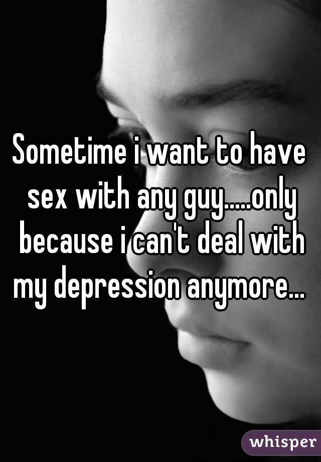Sometime i want to have sex with any guy.....only because i can't deal with my depression anymore... 