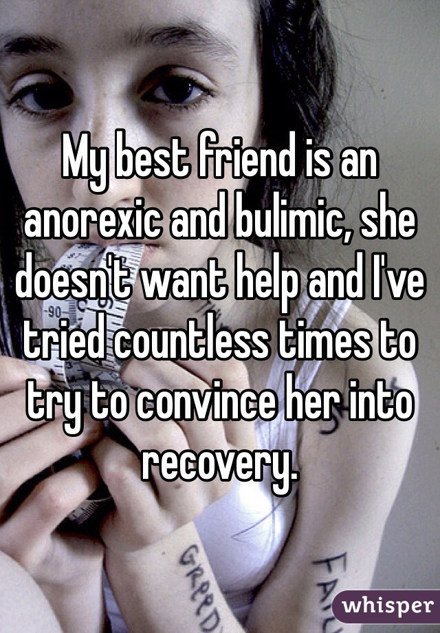 My best friend is an anorexic and bulimic, she doesn't want help and I've tried countless times to try to convince her into recovery. 