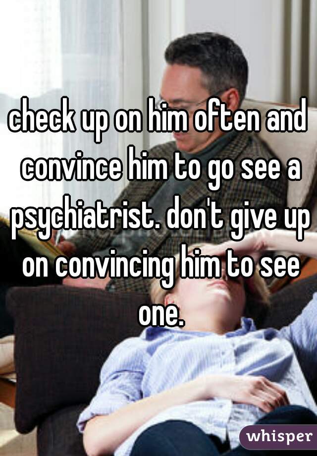 check up on him often and convince him to go see a psychiatrist. don't give up on convincing him to see one.