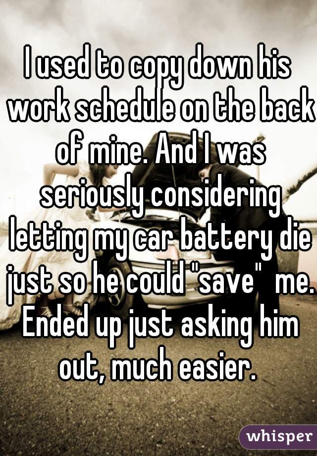I used to copy down his work schedule on the back of mine. And I was seriously considering letting my car battery die just so he could "save"  me. Ended up just asking him out, much easier. 