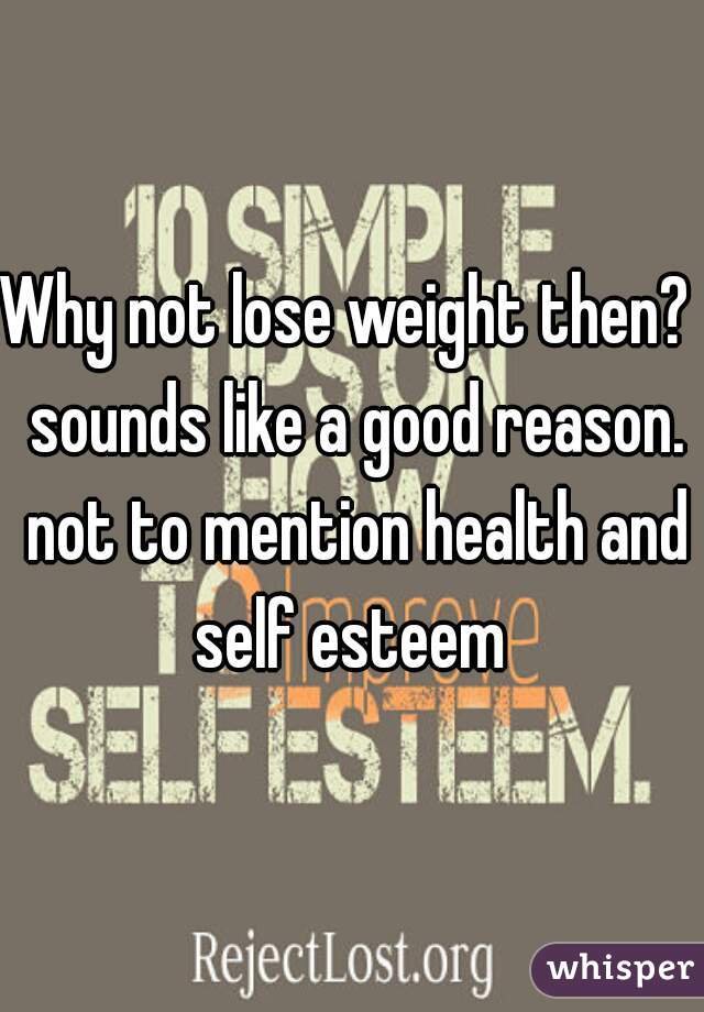 Why not lose weight then?  sounds like a good reason. not to mention health and self esteem 