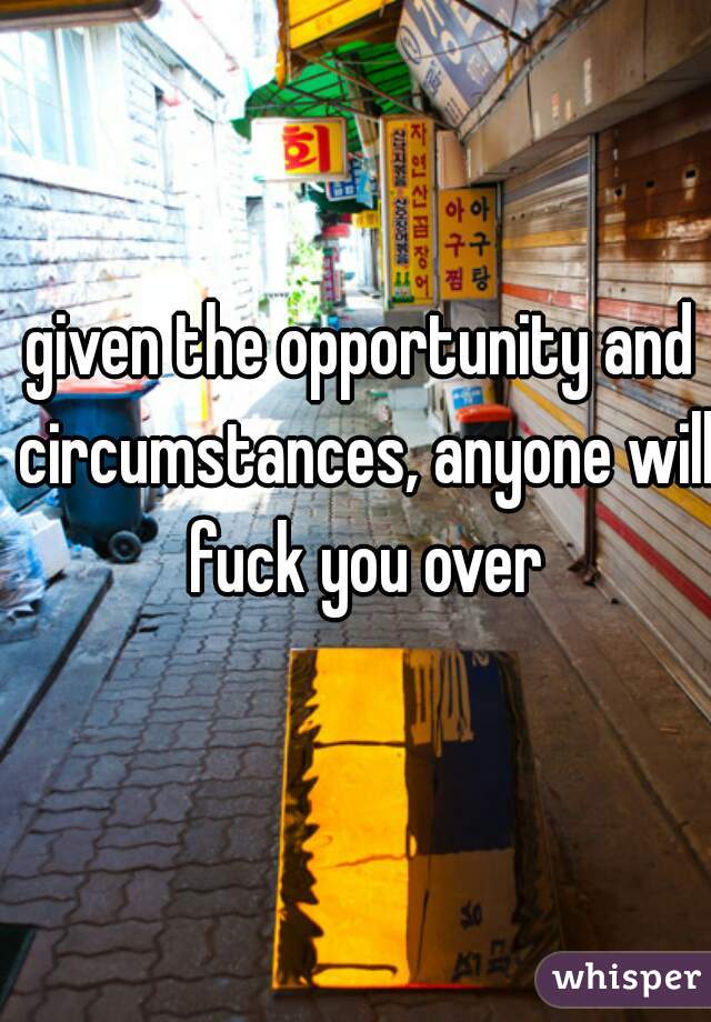 given the opportunity and circumstances, anyone will fuck you over