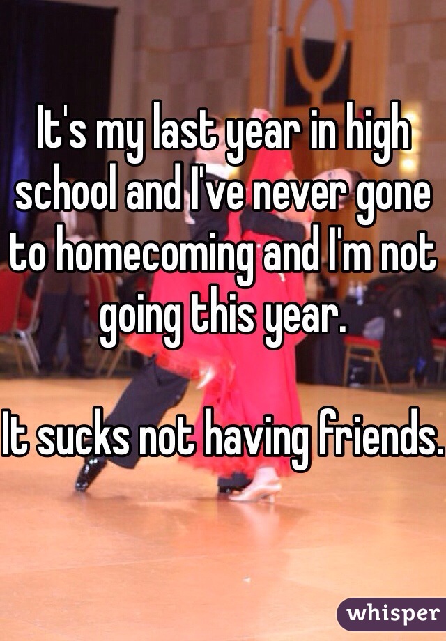 It's my last year in high school and I've never gone to homecoming and I'm not going this year.

It sucks not having friends.