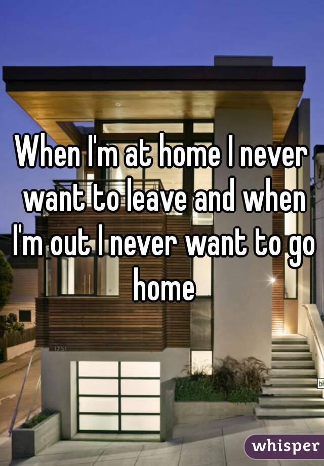 When I'm at home I never want to leave and when I'm out I never want to go home