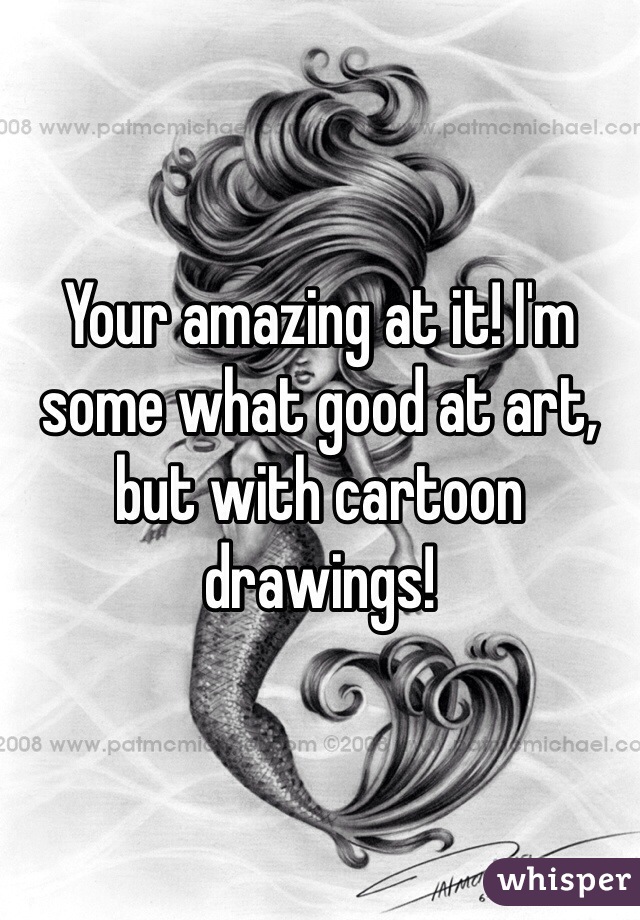 Your amazing at it! I'm some what good at art, but with cartoon drawings!