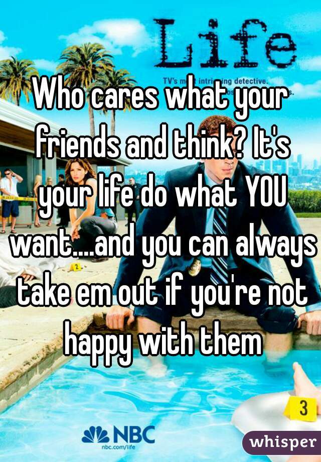 Who cares what your friends and think? It's your life do what YOU want....and you can always take em out if you're not happy with them