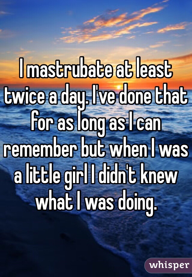 I mastrubate at least twice a day. I've done that for as long as I can remember but when I was a little girl I didn't knew what I was doing.