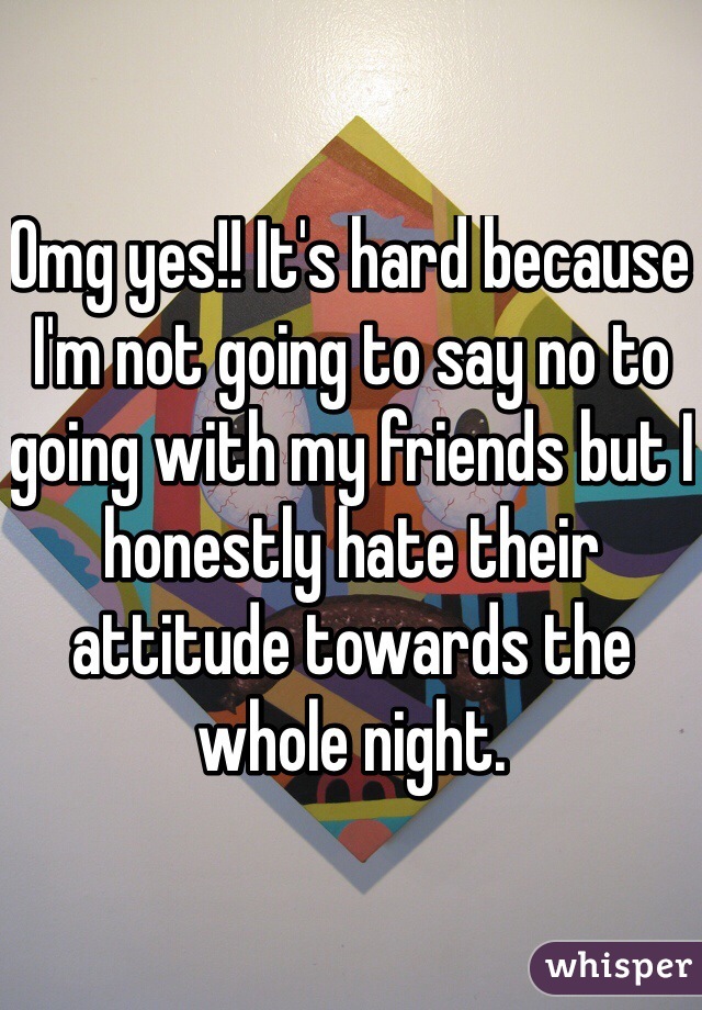 Omg yes!! It's hard because I'm not going to say no to going with my friends but I honestly hate their attitude towards the whole night. 