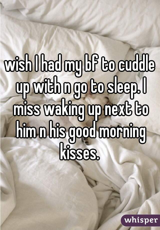 wish I had my bf to cuddle up with n go to sleep. I miss waking up next to him n his good morning kisses. 