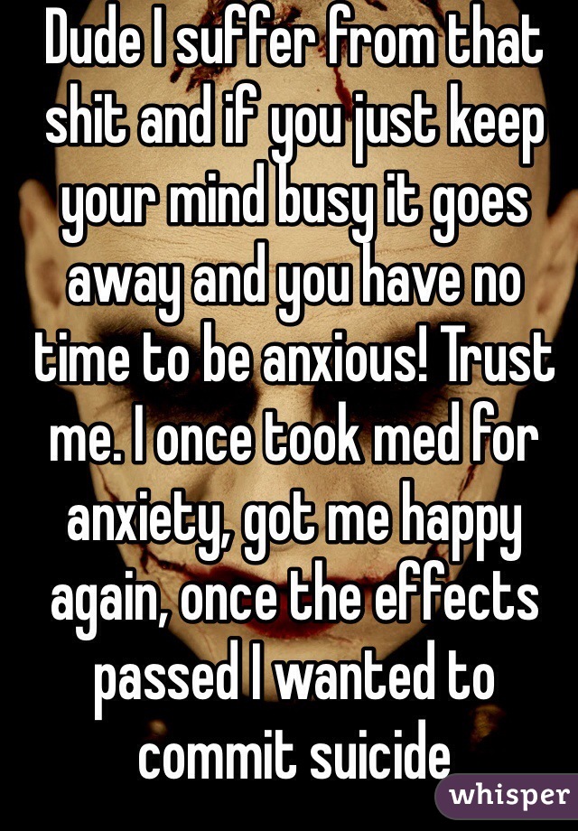 Dude I suffer from that shit and if you just keep your mind busy it goes away and you have no time to be anxious! Trust me. I once took med for anxiety, got me happy again, once the effects passed I wanted to commit suicide